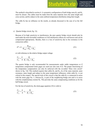 19
The method is described in section 4. A symmetric configuration of both bridge arms K2 and K3
must be chosen. The cables must be made from the same material, have the same length and
cross section, and be subject to the same ambient temperature distribution along their length.
The cable Kl has no influence on the results, as already discussed in the case of a) the full
bridge.
c) Quarter bridge circuit, fig. 12c
Because of its high sensitivity to interferences, the pure quarter bridge circuit should only be
used under the most favorable conditions or if all interference effects are well known and can be
compensated appropriately. Besides, there is a loss of sensitivity due to the resistance in the
connection cables:
2
1
*
K
K
DMS
DMS
R
R
R
R
k
k


˜ (21)
or with reference to the relative bridge output voltage:
2
1
1
1
4 K
K
E
A
R
R
R
R
k
U
U


˜ (22)
The quarter bridge is only recommended for measurements under stable temperatures or if
temperature compensated strain gages are used (see also note 4-2). The proper functioning of
the temperature compensation can only be achieved with the so-called “three wire circuit”
shown in fig. 12d. This method requires that cables K2 and K12 be of the same material, same
resistance, same length and subject to the same temperature influences, while cable K11 is not
critical in this respect. The special trick of this circuit is that the cable K2 is connected in series
with the strain gage No. 1, whereas K12 is part of the neighboring bridge arm and is in series
with the complementary resistor R2. This provides the same compensating conditions as for the
half bridge circuit.
For the loss of sensitivity, the strain gage equation (18) is valid or
2
1
1
1
4 K
E
A
R
R
R
k
U
U

˜
˜H (23)
 