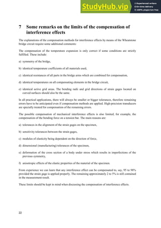 22
7 Some remarks on the limits of the compensation of
interference effects
The explanations of the compensation methods for interference effects by means of the Wheatstone
bridge circuit require some additional comments:
The compensation of the temperature expansion is only correct if some conditions are strictly
fulfilled. These include:
a) symmetry of the bridge,
b) identical temperature coefficients of all materials used,
c) identical resistances of all parts in the bridge arms which are combined for compensation,
d) identical temperatures on all compensating elements in the bridge circuit,
e) identical active grid areas. The bending radii and grid directions of strain gages located on
curved surfaces should also be the same.
In all practical applications, there will always be smaller or bigger tolerances, therefore remaining
errors have to be anticipated even if compensation methods are applied. High-precision transducers
are specially treated for compensation of the remaining errors.
The possible compensation of mechanical interference effects is also limited, for example, the
compensation of the bending force on a tension bar. The main reasons are:
a) tolerances in the alignment of the strain gages on the specimen,
b) sensitivity tolerances between the strain gages,
c) modulus of elasticity being dependent on the direction of force,
d) dimensional (manufacturing) tolerances of the specimen,
e) deformation of the cross section of a body under stress which results in imperfections of the
previous symmetry,
f) anisotropic effects of the elastic properties of the material of the specimen.
From experience we can learn that any interference effect can be compensated to, say, 95 to 98%
provided the strain gage is applied properly. The remaining approximately 2 to 5% is still contained
in the measurement result.
These limits should be kept in mind when discussing the compensation of interference effects.
 