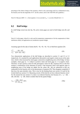 25
percentage of the relative change of the resistance, which is also a percentage itself. In a mathematical sense,
the linearity error has the magnitude of 10-4
. (In this context, refer to the VDI/VDE 2635 guideline.)
Note 8-2: Because ¨R/R = k · İ from equation (1) we can take FLrel § -İ as rule of thumb for k = 2.
8.2 Half bridge
In a half bridge circuit (see also fig. 3b), active strain gages are used in both bridge arms (R1 and
R2).
Note 8-3: In this paper, where R2 is only used for temperature compensation or for the compensation of other
interference effects, all applications are considered as quarter bridges.
Assuming again for the sake of clarity that R1 = R2 = R3 = R4 = R, we find from equation (24):
2
1
2
1
*
2
2 R
R
R
R
R
U
U
E
A
'

'

'

'

(29)
Two characteristic applications of the half bridge are described in section 2.1 and 2.2 or 2.3
respectively. It is essential for such applications that positive and negative strain occurs at the same
time, which is then measured by strain gages connected as neighboring arms of the bridge. In these
examples, strain gage no. 1 is subject to positive strain and strain gage no. 2 to negative strain.
Therefore, we have positive values for ¨R1 and negative values for ¨R2. Equation (29) is in the first
instance a confirmation of the statement of section 1 that measured values with opposite signs in
neighboring arms of the bridge are added, but the values ¨R1, ¨R2 are subtracted as they are
responsible for the linearity error in the denominator of equation (29). They disappear completely if
they have the same absolute value. This is true for the bending beam (see section 2.2) and for the
twisted shaft (see section 2.3). Measuring circuits of this kind do not have inherent linearity errors!
For the tension bar (see section 2.1), there is an inherent linearity error because of İ1 : İ2 = ¨R1 :
¨R2 with ¨R2 = -µ · ¨R1 which is smaller than for the quarter bridge:
%
100
2 2
1
2
1
˜
'

'

'

'
 R
rel
R
R
R
R
F (30a)
 