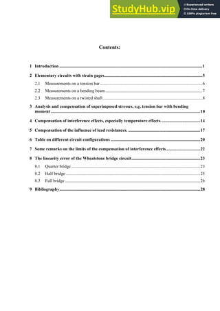 Contents:
1 Introduction ...................................................................................................................................1
2 Elementary circuits with strain gages..........................................................................................5
2.1 Measurements on a tension bar..............................................................................................6
2.2 Measurements on a bending beam.........................................................................................7
2.3 Measurements on a twisted shaft ...........................................................................................8
3 Analysis and compensation of superimposed stresses, e.g. tension bar with bending
moment .........................................................................................................................................10
4 Compensation of interference effects, especially temperature effects....................................14
5 Compensation of the influence of lead resistances. ..................................................................17
6 Table on different circuit configurations ..................................................................................20
7 Some remarks on the limits of the compensation of interference effects ...............................22
8 The linearity error of the Wheatstone bridge circuit...............................................................23
8.1 Quarter bridge ......................................................................................................................23
8.2 Half bridge ...........................................................................................................................25
8.3 Full bridge............................................................................................................................26
9 Bibliography.................................................................................................................................28
 