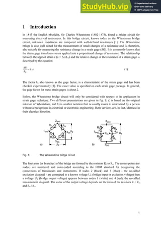1
1 Introduction
In 1843 the English physicist, Sir Charles Wheatstone (1802-1875), found a bridge circuit for
measuring electrical resistances. In this bridge circuit, known today as the Wheatstone bridge
circuit, unknown resistances are compared with well-defined resistances [1]. The Wheatstone
bridge is also well suited for the measurement of small changes of a resistance and is, therefore,
also suitable for measuring the resistance change in a strain gage (SG). It is commonly known that
the strain gage transforms strain applied into a proportional change of resistance. The relationship
between the applied strain H (H = ¨L/Lo) and the relative change of the resistance of a strain gage is
described by the equation
H
˜
'
k
R
R
0
(1)
The factor k, also known as the gage factor, is a characteristic of the strain gage and has been
checked experimentally [2]. The exact value is specified on each strain gage package. In general,
the gage factor for metal strain gages is about 2.
Below, the Wheatstone bridge circuit will only be considered with respect to its application in
strain gage technique. Two different presentations are given in fig. 1: a) is based on the original
notation of Wheatstone, and b) is another notation that is usually easier to understand by a person
without a background in electrical or electronic engineering. Both versions are, in fact, identical in
their electrical function.
Fig. 1: The Wheatstone bridge circuit
The four arms (or branches) of the bridge are formed by the resistors R1 to R4. The corner points (or
nodes) are numbered and color-coded according to the HBM standard for designating the
connections of transducers and instruments. If nodes 2 (black) and 3 (blue) - the so-called
excitation diagonal - are connected to a known voltage UE (bridge input or excitation voltage) then
a voltage UA (bridge output voltage) appears between nodes 1 (white) and 4 (red), the so-called
measurement diagonal. The value of the output voltage depends on the ratio of the resistors R1 : R2
and R4 : R3.
 
