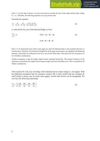 2
Note 1-1: For the sake of clarity, it is more convenient to consider the ratio of the output and the input voltage
UA / UE. Therefore, the following equations are set up for this ratio.
Generally the equation
)
)(
( 4
3
2
1
4
2
3
1
4
3
4
2
1
1
R
R
R
R
R
R
R
R
R
R
R
R
R
R
U
U
E
A


˜

˜
{



(2)
is valid and for the case of the balanced bridge we have
0
E
A
U
U
if R1 = R2 = R3 = R4 (3)
or R1 : R2 = R4 : R3
Note 1-2: In all practical cases where strain gages are used, the balanced state is only reached with more or
less deviation. Therefore, all instruments designed for strain gage measurements are equipped with balancing
elements, which allow the indication to be set to zero for the initial state. This allows the use of equation (3)
for all further considerations.
Another assumption is that the bridge output remains unloaded electrically. The internal resistance of the
instrument connected to this output must be large enough to prevent noticeable errors. This is assumed for all
further considerations.
If the resistors R1 to R4 vary, the bridge will be detuned and an output voltage UA will appear. With
the additional assumption that the resistance variation 'Ri is much smaller than the resistance Ri
itself (which is always true for metal strain gages), second order factors can be disregarded. We
now have the following relationship
¸
¸
¹
·
'

'

'

¨
¨
©
§ '
4
4
3
3
2
2
1
1
4
1
R
R
R
R
R
R
R
R
U
U
E
A (4)
 