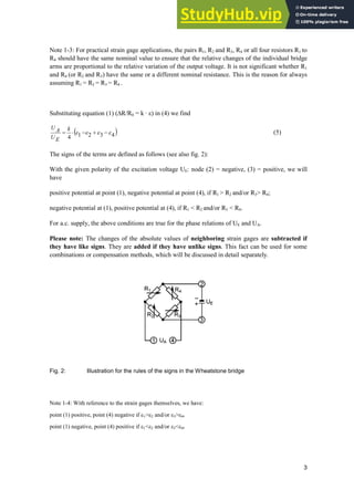 3
Note 1-3: For practical strain gage applications, the pairs R1, R2 and R3, R4 or all four resistors R1 to
R4 should have the same nominal value to ensure that the relative changes of the individual bridge
arms are proportional to the relative variation of the output voltage. It is not significant whether R1
and R4 (or R2 and R3) have the same or a different nominal resistance. This is the reason for always
assuming R1 = R2 = R3 = R4 .
Substituting equation (1) (¨R/R0 = k · İ) in (4) we find
4
3
2
1
4
H
H
H
H 


˜
k
E
U
A
U
(5)
The signs of the terms are defined as follows (see also fig. 2):
With the given polarity of the excitation voltage UE: node (2) = negative, (3) = positive, we will
have
positive potential at point (1), negative potential at point (4), if R1  R2 and/or R3 R4;
negative potential at (1), positive potential at (4), if R1  R2 and/or R3  R4.
For a.c. supply, the above conditions are true for the phase relations of UE and UA.
Please note: The changes of the absolute values of neighboring strain gages are subtracted if
they have like signs. They are added if they have unlike signs. This fact can be used for some
combinations or compensation methods, which will be discussed in detail separately.
Fig. 2: Illustration for the rules of the signs in the Wheatstone bridge
Note 1-4: With reference to the strain gages themselves, we have:
point (1) positive, point (4) negative if H1H2 and/or H3H4.
point (1) negative, point (4) positive if H1H2 and/or H3H4.
 