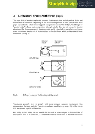 5
2 Elementary circuits with strain gages
The main fields of application of strain gages are experimental stress analysis and the design and
manufacture of transducers. Depending on the measurement problem on hand, one or more strain
gages are used at the actual measuring point. Designations such as “full bridge”, “half bridge” or
“quarter bridge” indicate such arrangements, although actually these are not correct. In fact, the
circuit used for the measurement is always complete and is either fully or partially formed by the
strain gages on the specimen. It is then completed by fixed resistors, which are incorporated in the
instruments (see fig. 3).
Fig. 3: Different versions of the Wheatstone bridge circuit
Transducers generally have to comply with more stringent accuracy requirements than
measurements for stress analysis. Therefore, transducers should always have a full bridge circuit
with active strain gages in all four arms.
Full bridge or half bridge circuits should also be used in stress analysis if different kinds of
interferences need to be eliminated. An important condition is that cases of different stresses are
 