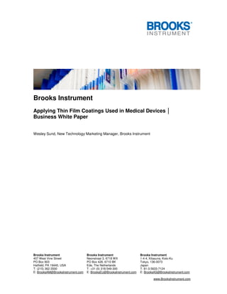 Brooks Instrument Brooks Instrument Brooks Instrument
407 West Vine Street Neonstraat 3, 6718 WX 1-4-4, Kitasuna, Koto-Ku
PO Box 903 PO Box 428, 6710 BK Tokyo, 136-0073
Hatfield, PA 19440, USA Ede, The Netherlands Japan
T: (215) 362-3500 T: +31 (0) 318-549-300 T: 81-3-5633-7124
E: BrooksAM@BrooksInstrument.com E: BrooksEU@BrooksInstrument.com E: BrooksAS@BrooksInstrument.com
www.BrooksInstrument.com
Brooks Instrument
Applying Thin Film Coatings Used in Medical Devices │
Business White Paper
Wesley Sund, New Technology Marketing Manager, Brooks Instrument
 
