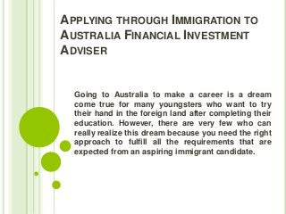 APPLYING THROUGH IMMIGRATION TO
AUSTRALIA FINANCIAL INVESTMENT
ADVISER

Going to Australia to make a career is a dream
come true for many youngsters who want to try
their hand in the foreign land after completing their
education. However, there are very few who can
really realize this dream because you need the right
approach to fulfill all the requirements that are
expected from an aspiring immigrant candidate.

 
