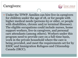 Caregivers:
 Under the TFWP, families can hire live-in caregivers
for children under the age of 18, or for people with
higher medical needs (persons 65 or older, or people
with disabilities, chronic and/or terminal illnesses).
The eligible occupations could include nurses, home
support workers, live-in caregivers, and personal
care attendants (among others). Workers under this
program need to provide care on a full-time basis,
work in the private household where the care is
being provided, and meet the requirements set for by
ESDC and Immigration Refugees and Citizenship
Canada (IRCC).
 