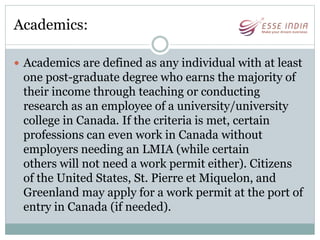 Academics:
 Academics are defined as any individual with at least
one post-graduate degree who earns the majority of
their income through teaching or conducting
research as an employee of a university/university
college in Canada. If the criteria is met, certain
professions can even work in Canada without
employers needing an LMIA (while certain
others will not need a work permit either). Citizens
of the United States, St. Pierre et Miquelon, and
Greenland may apply for a work permit at the port of
entry in Canada (if needed).
 