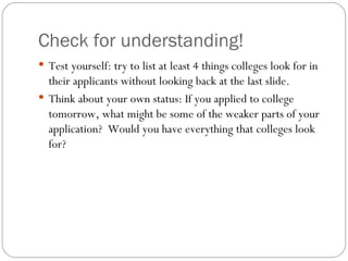 Check for understanding! Test yourself: try to list at least 4 things colleges look for in their applicants without looking back at the last slide. Think about your own status: If you applied to college tomorrow, what might be some of the weaker parts of your application?  Would you have everything that colleges look for? 