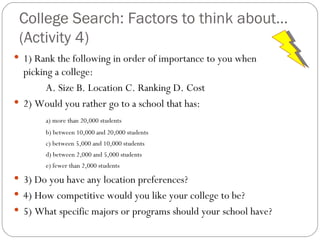 College Search: Factors to think about… (Activity 4) 1) Rank the following in order of importance to you when picking a college: A. Size B. Location C. Ranking D. Cost 2) Would you rather go to a school that has: a) more than 20,000 students b) between 10,000 and 20,000 students c) between 5,000 and 10,000 students d) between 2,000 and 5,000 students e) fewer than 2,000 students 3) Do you have any location preferences? 4) How competitive would you like your college to be? 5) What specific majors or programs should your school have? 