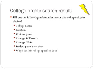 College profile search result: Fill out the following information about one college of your choice! College name: Location: Cost per year: Average SAT score: Average GPA: Student population size: Why does this college appeal to you? 