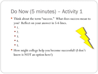Do Now (5 minutes) – Activity 1 Think about the term “success.”  What does success mean to you?  Reflect on your answer in 5-6 lines. 1. 2. 3. 4. 5. How might college help you become successful? (I don’t know is NOT an option here!) 