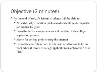 Objective (2 minutes) By the end of today’s lesson, students will be able to: Articulate why education (high school and college) is important for his/her life goals Describe the basic requirements and timeline of the college application process Search for college profiles using the internet Formulate concrete actions he/she will need to take to be on track when it comes to college applications in a “Success Action Plan” 