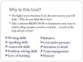 Why is this true? The higher your education level, the more money you will make.  Why do you think this is true? Take 2 minutes RIGHT NOW to brainstorm some ways in which college prepares you for a real job… record on the stop and jot section! Writing skills Speaking skills teamwork skills Problem-solving skills Love of learning Initiative Cool under pressure Attention to detail Team management Honesty 