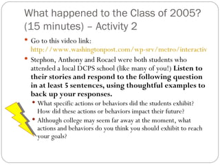 What happened to the Class of 2005? (15 minutes) – Activity 2 Go to this video link:  http://www.washingtonpost.com/wp-srv/metro/interactives/dcschools/cardozo/index.html?jump=chappell Stephon, Anthony and Rocael were both students who attended a local DCPS school (like many of you!)  Listen to their stories and respond to the following question in at least 5 sentences, using thoughtful examples to back up your responses.  What specific actions or behaviors did the students exhibit?  How did these actions or behaviors impact their future? Although college may seem far away at the moment, what actions and behaviors do you think you should exhibit to reach your goals? 