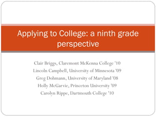 Clair Briggs, Claremont McKenna College '10 Lincoln Campbell, University of Minnesota '09 Greg Dohmann, University of Maryland '08 Holly McGarvie, Princeton University '09 Carolyn Rippe, Dartmouth College '10 Applying to College: a ninth grade perspective 