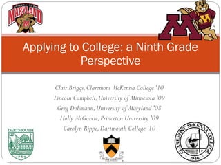 Clair Briggs, Claremont McKenna College '10 Lincoln Campbell, University of Minnesota '09 Greg Dohmann, University of Maryland '08 Holly McGarvie, Princeton University '09 Carolyn Rippe, Dartmouth College '10 Applying to College: a Ninth Grade Perspective 