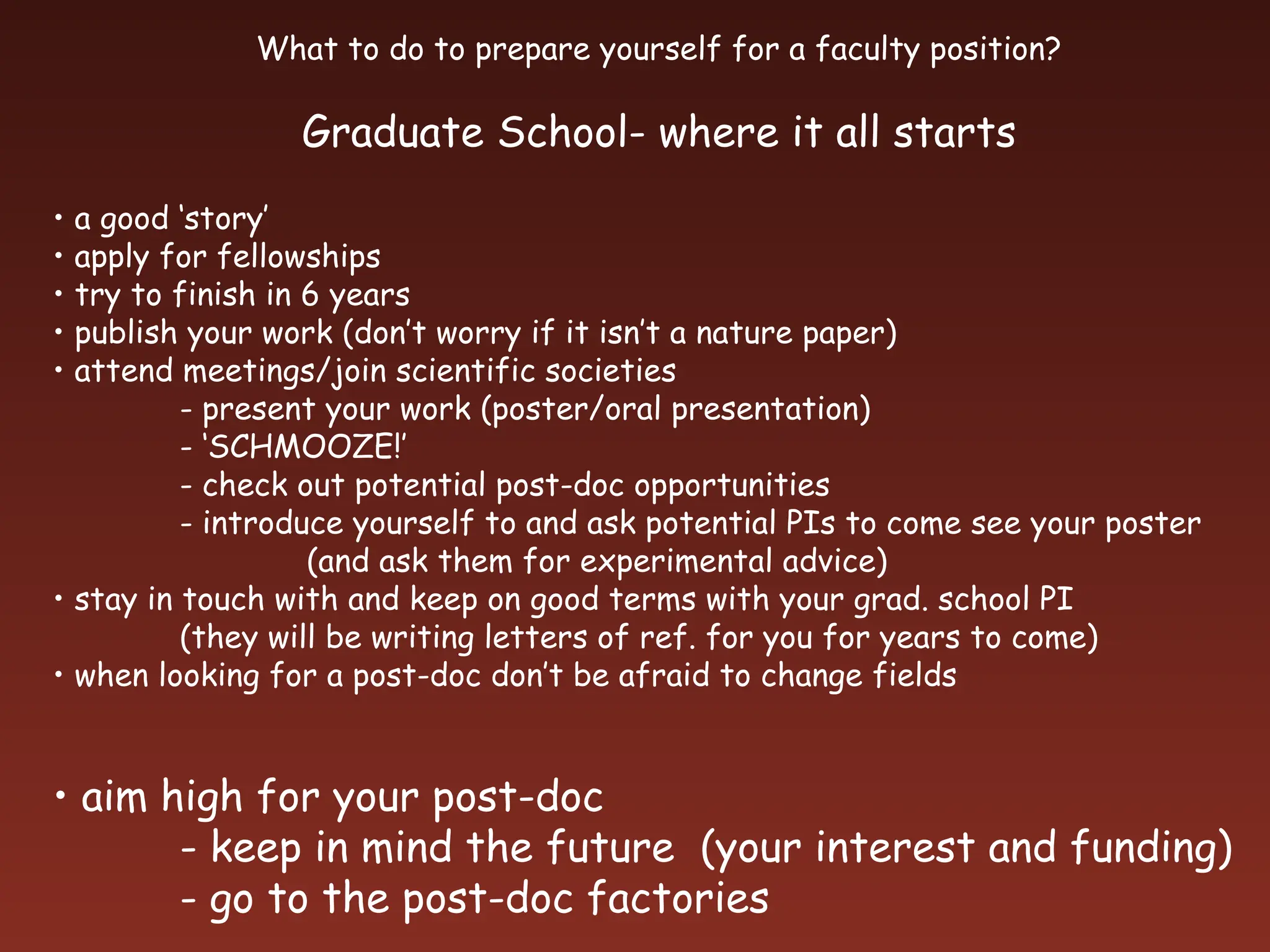 What to do to prepare yourself for a faculty position?
Graduate School- where it all starts
• a good ‘story’
• apply for fellowships
• try to finish in 6 years
• publish your work (don’t worry if it isn’t a nature paper)
• attend meetings/join scientific societies
- present your work (poster/oral presentation)
- ‘SCHMOOZE!’
- check out potential post-doc opportunities
- introduce yourself to and ask potential PIs to come see your poster
(and ask them for experimental advice)
• stay in touch with and keep on good terms with your grad. school PI
(they will be writing letters of ref. for you for years to come)
• when looking for a post-doc don’t be afraid to change fields
• aim high for your post-doc
- keep in mind the future (your interest and funding)
- go to the post-doc factories
 