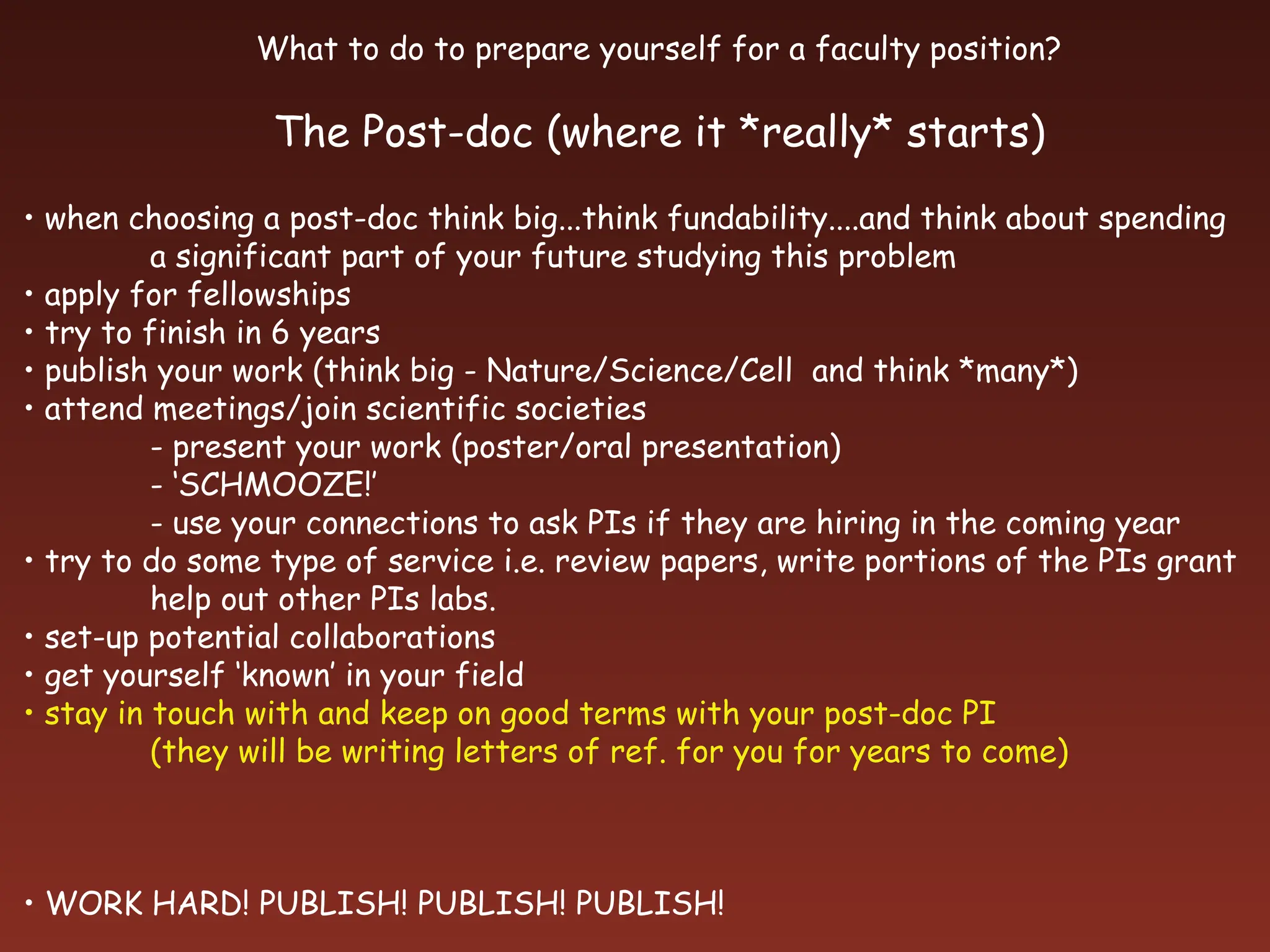 What to do to prepare yourself for a faculty position?
The Post-doc (where it *really* starts)
• when choosing a post-doc think big...think fundability....and think about spending
a significant part of your future studying this problem
• apply for fellowships
• try to finish in 6 years
• publish your work (think big - Nature/Science/Cell and think *many*)
• attend meetings/join scientific societies
- present your work (poster/oral presentation)
- ‘SCHMOOZE!’
- use your connections to ask PIs if they are hiring in the coming year
• try to do some type of service i.e. review papers, write portions of the PIs grant
help out other PIs labs.
• set-up potential collaborations
• get yourself ‘known’ in your field
• stay in touch with and keep on good terms with your post-doc PI
(they will be writing letters of ref. for you for years to come)
• WORK HARD! PUBLISH! PUBLISH! PUBLISH!
 