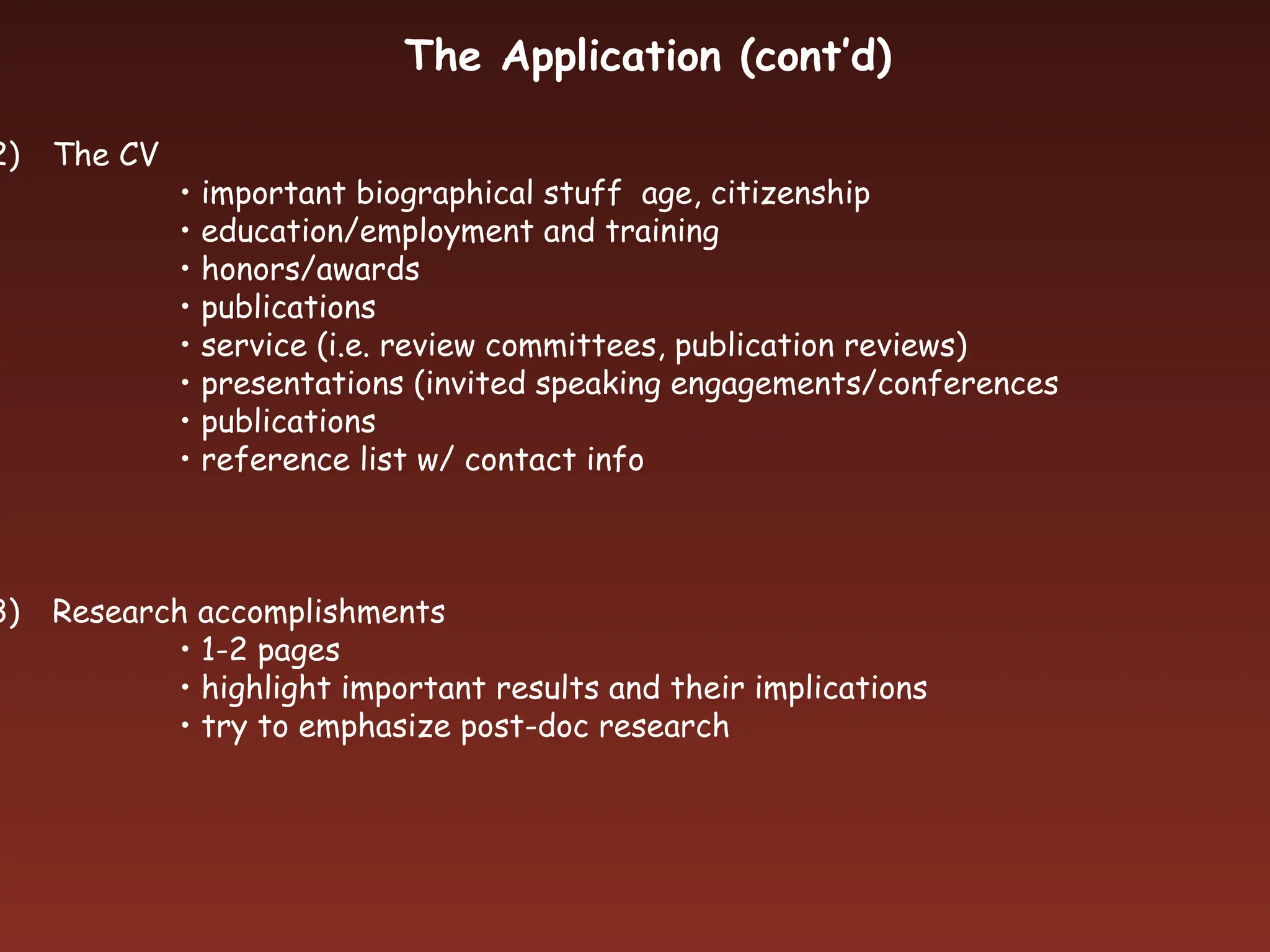 2) The CV
• important biographical stuff age, citizenship
• education/employment and training
• honors/awards
• publications
• service (i.e. review committees, publication reviews)
• presentations (invited speaking engagements/conferences
• publications
• reference list w/ contact info
3) Research accomplishments
• 1-2 pages
• highlight important results and their implications
• try to emphasize post-doc research
The Application (cont’d)
 