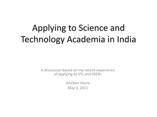 Applying to Science and Technology Academia in India A discussion based on my recent experience of applying to IITs and IISERs Anirban Hazra May 4, 2011 