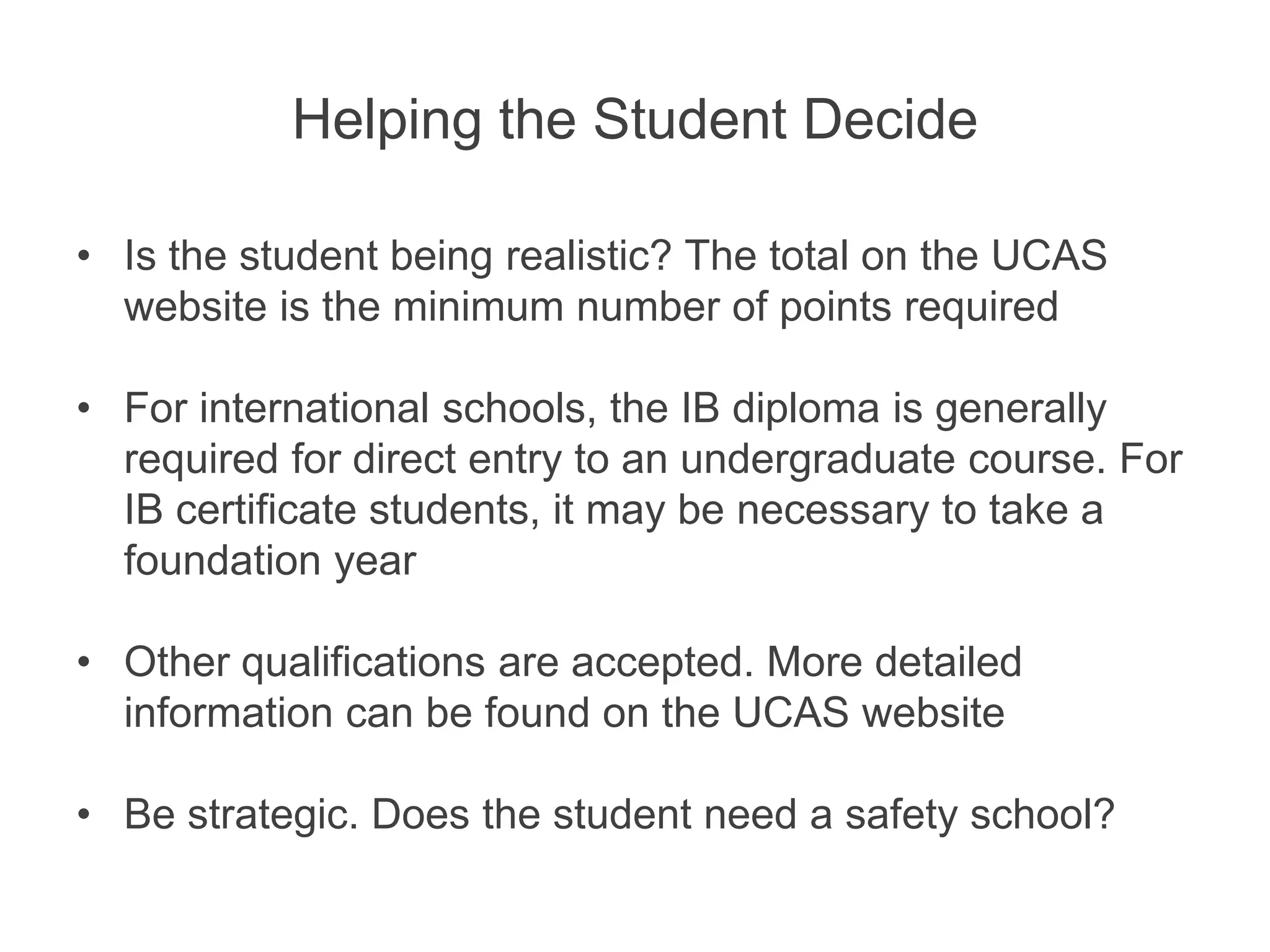 Helping the Student Decide
• Is the student being realistic? The total on the UCAS
website is the minimum number of points required
• For international schools, the IB diploma is generally
required for direct entry to an undergraduate course. For
IB certificate students, it may be necessary to take a
foundation year
• Other qualifications are accepted. More detailed
information can be found on the UCAS website
• Be strategic. Does the student need a safety school?
 