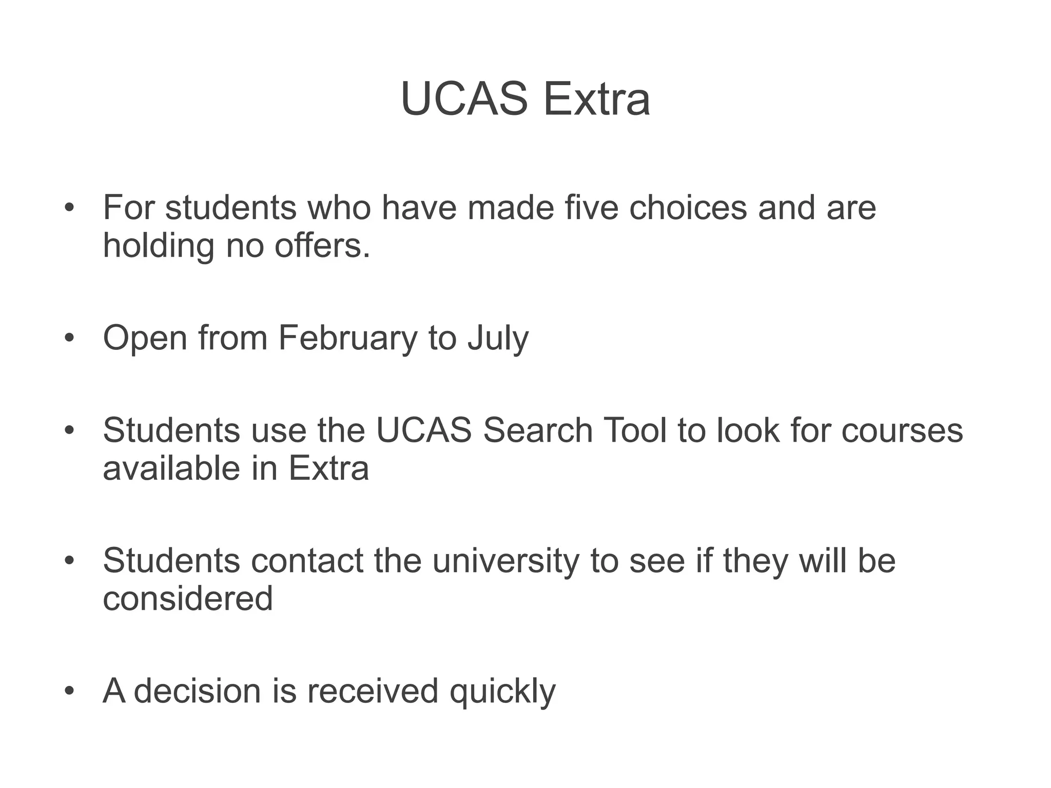 UCAS Extra
• For students who have made five choices and are
holding no offers.
• Open from February to July
• Students use the UCAS Search Tool to look for courses
available in Extra
• Students contact the university to see if they will be
considered
• A decision is received quickly
 