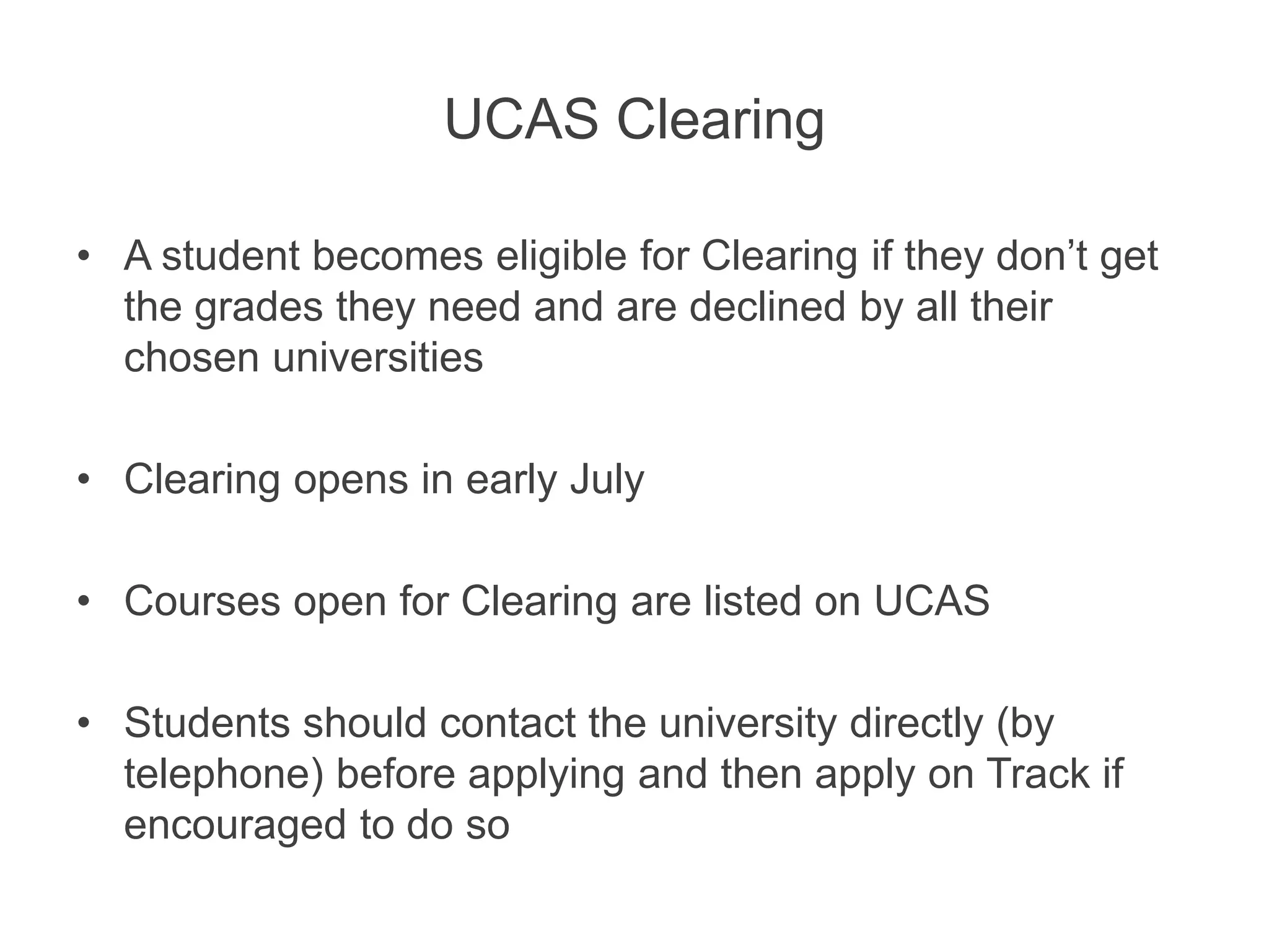 UCAS Clearing
• A student becomes eligible for Clearing if they don’t get
the grades they need and are declined by all their
chosen universities
• Clearing opens in early July
• Courses open for Clearing are listed on UCAS
• Students should contact the university directly (by
telephone) before applying and then apply on Track if
encouraged to do so
 