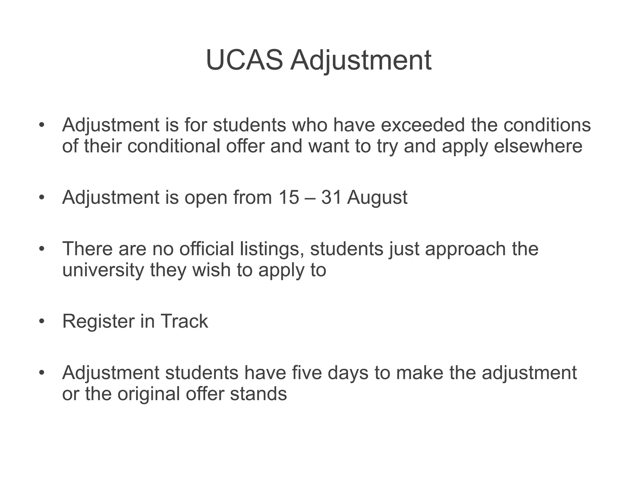 UCAS Adjustment
• Adjustment is for students who have exceeded the conditions
of their conditional offer and want to try and apply elsewhere
• Adjustment is open from 15 – 31 August
• There are no official listings, students just approach the
university they wish to apply to
• Register in Track
• Adjustment students have five days to make the adjustment
or the original offer stands
 