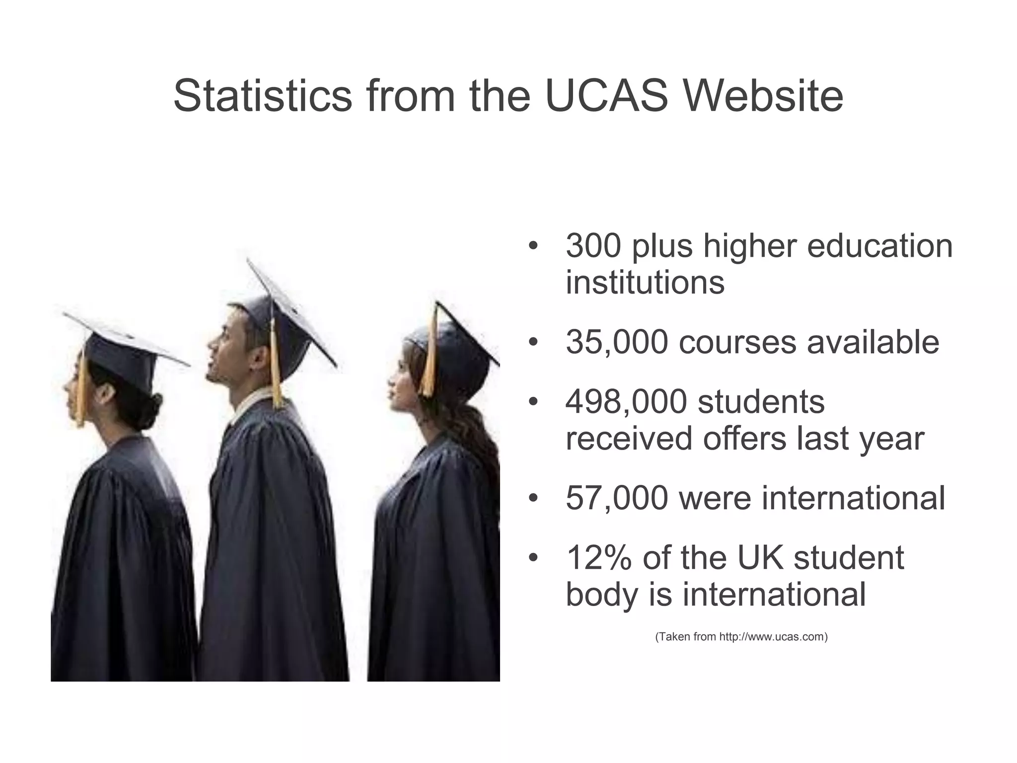 Statistics from the UCAS Website
• 300 plus higher education
institutions
• 35,000 courses available
• 498,000 students
received offers last year
• 57,000 were international
• 12% of the UK student
body is international
(Taken from http://www.ucas.com)
 