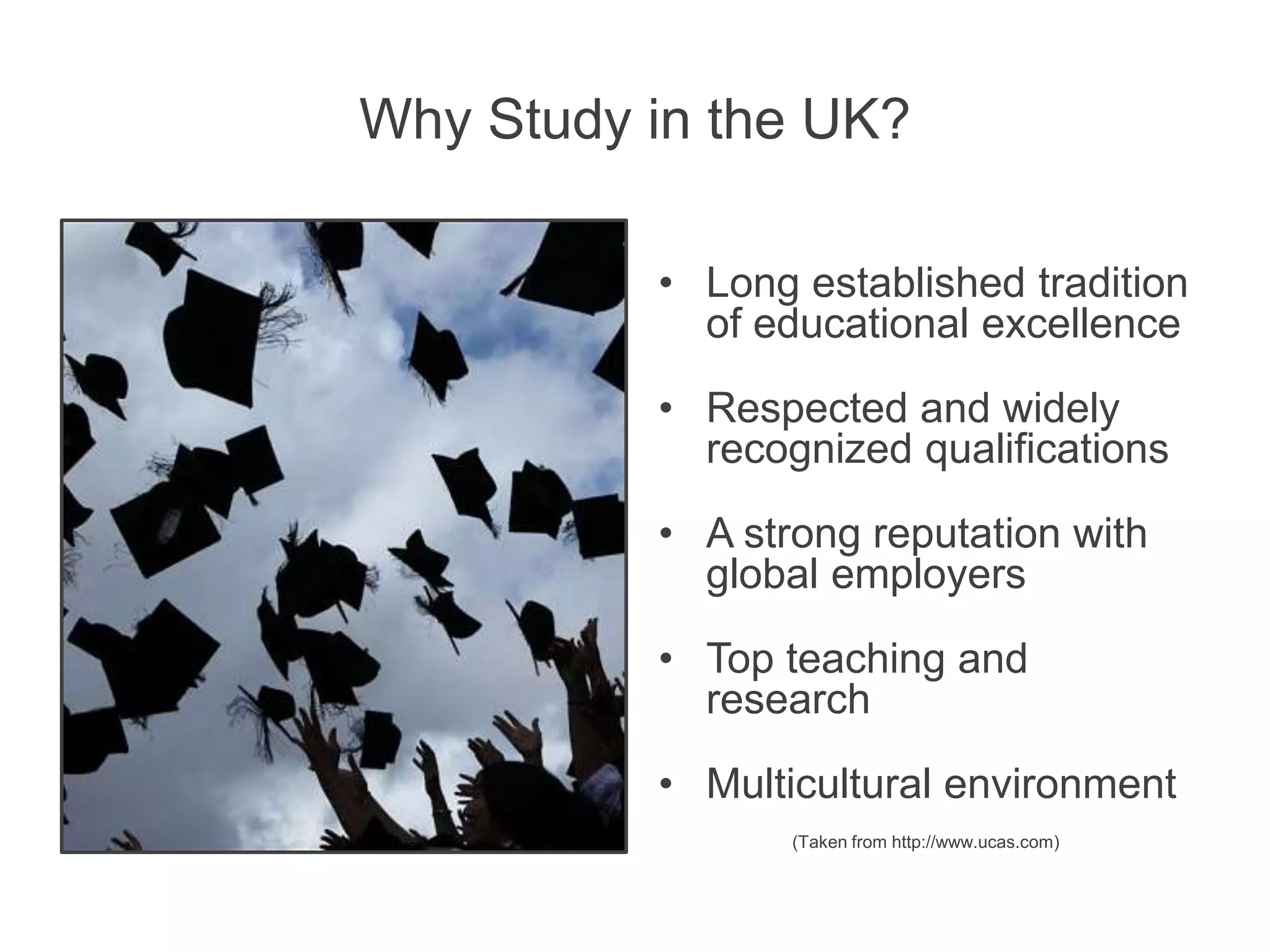 Why Study in the UK?
• Long established tradition
of educational excellence
• Respected and widely
recognized qualifications
• A strong reputation with
global employers
• Top teaching and
research
• Multicultural environment
(Taken from http://www.ucas.com)
 