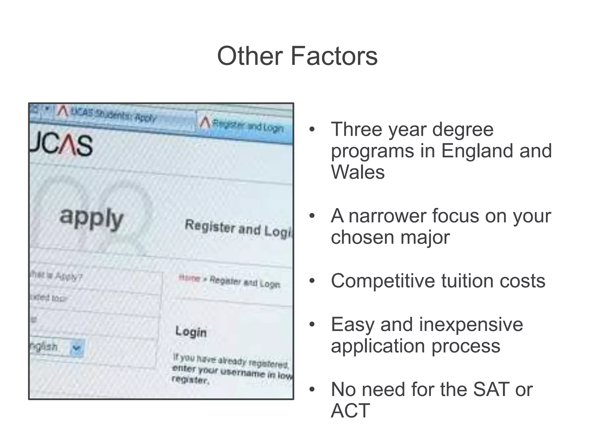 Other Factors
• Three year degree
programs in England and
Wales
• A narrower focus on your
chosen major
• Competitive tuition costs
• Easy and inexpensive
application process
• No need for the SAT or
ACT
 