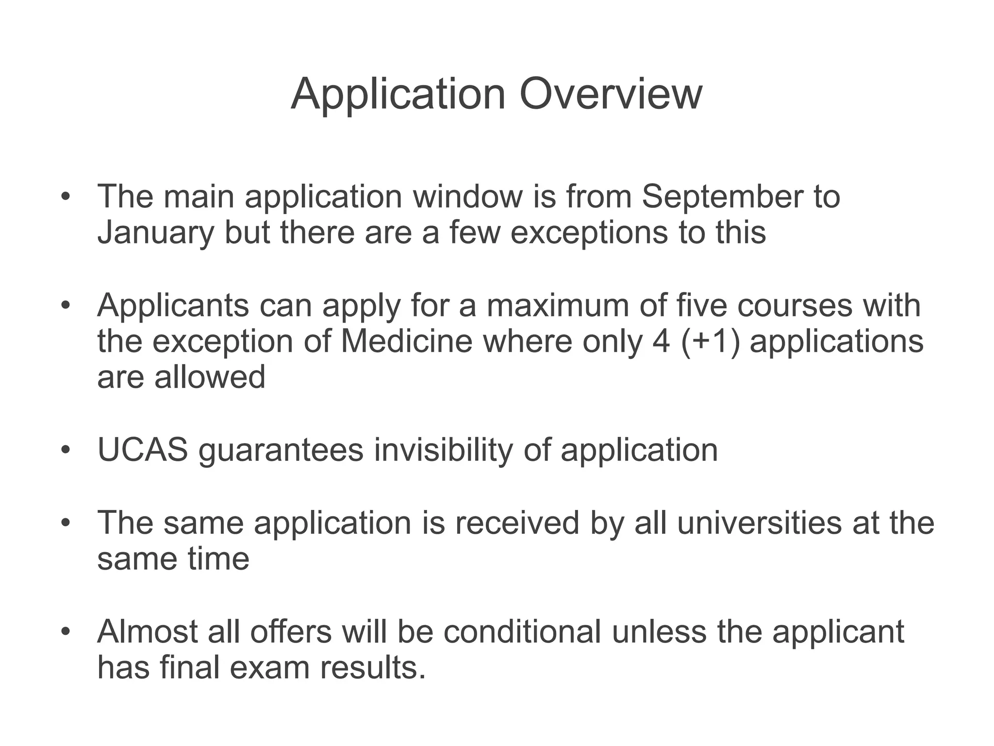 Application Overview
• The main application window is from September to
January but there are a few exceptions to this
• Applicants can apply for a maximum of five courses with
the exception of Medicine where only 4 (+1) applications
are allowed
• UCAS guarantees invisibility of application
• The same application is received by all universities at the
same time
• Almost all offers will be conditional unless the applicant
has final exam results.
 