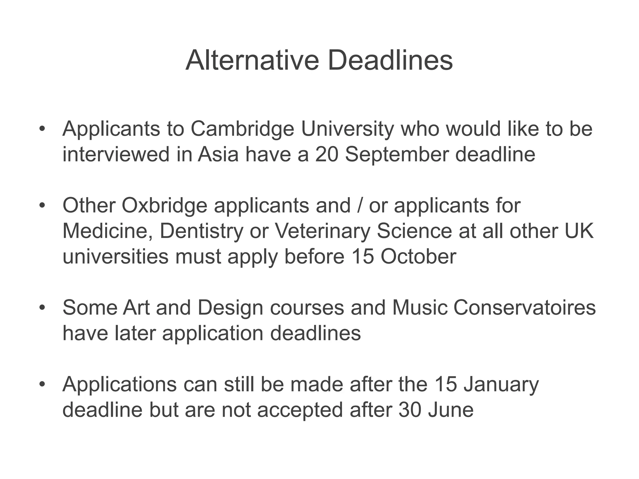 Alternative Deadlines
• Applicants to Cambridge University who would like to be
interviewed in Asia have a 20 September deadline
• Other Oxbridge applicants and / or applicants for
Medicine, Dentistry or Veterinary Science at all other UK
universities must apply before 15 October
• Some Art and Design courses and Music Conservatoires
have later application deadlines
• Applications can still be made after the 15 January
deadline but are not accepted after 30 June
 