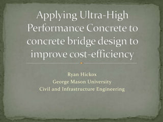 Applying Ultra-High Performance Concrete to concrete bridge design to improve cost-efficiency Ryan Hickox George Mason University Civil and Infrastructure Engineering 