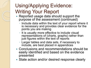 Using/Applying Evidence: 
Writing Your Report 
 Reported usage data should support the 
purpose of the assessment (continued) 
◦ Include data within the text of your report where it 
is necessary and provides clear evidence for the 
points you are making 
◦ It is usually more effective to include visual 
representations of (charts, graphs) rather than 
just figures within the text of reports 
◦ Larger tables and data sets, if necessary to 
include, are best placed in appendices 
 Conclusions and recommendations should be 
easily identified and based on the evidence 
presented 
 State action and/or desired response clearly 
 