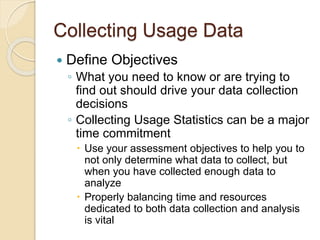 Collecting Usage Data 
 Define Objectives 
◦ What you need to know or are trying to 
find out should drive your data collection 
decisions 
◦ Collecting Usage Statistics can be a major 
time commitment 
 Use your assessment objectives to help you to 
not only determine what data to collect, but 
when you have collected enough data to 
analyze 
 Properly balancing time and resources 
dedicated to both data collection and analysis 
is vital 
 