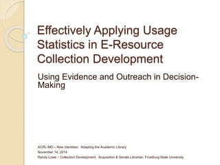Effectively Applying Usage 
Statistics in E-Resource 
Collection Development 
Using Evidence and Outreach in Decision- 
Making 
ACRL-MD – New Identities: Adapting the Academic Library 
November 14, 2014 
Randy Lowe – Collection Development, Acquisition & Serials Librarian, Frostburg State University 
 