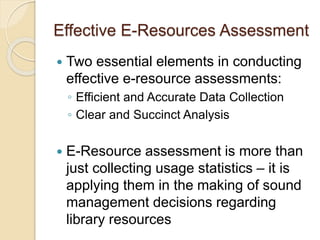 Effective E-Resources Assessment 
 Two essential elements in conducting 
effective e-resource assessments: 
◦ Efficient and Accurate Data Collection 
◦ Clear and Succinct Analysis 
 E-Resource assessment is more than 
just collecting usage statistics – it is 
applying them in the making of sound 
management decisions regarding 
library resources 
 Usage statistics measure volume, not 
value of resources 
 