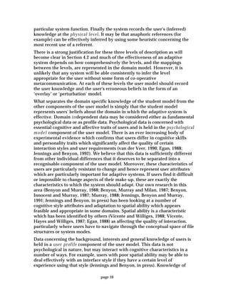 page 10
particular system function. Finally the system records the user's (inferred)
knowledge at the physical level. It may be that anaphoric references (for
example) can be effectively inferred by using some heuristic concerning the
most recent use of a referent.
There is a strong justification for these three levels of description as will
become clear in Section 4.2 and much of the effectiveness of an adaptive
system depends on how comprehensively the levels, and the mappings
between the levels, are represented in the domain model. However, it is
unlikely that any system will be able consistently to infer the level
appropriate for the user without some form of co-operative
metacommunication. At each of these levels the user model should record
the user knowledge and the user's erroneous beliefs in the form of an
‘overlay’ or ‘perturbation’ model.
What separates the domain specific knowledge of the student model from the
other components of the user model is simply that the student model
represents users' beliefs about the domain in which the adaptive system is
effective. Domain independent data may be considered either as fundamental
psychological data or as profile data. Psychological data is concerned with
essential cognitive and affective traits of users and is held in the psychological
model component of the user model. There is an ever increasing body of
experimental evidence which confirms that users differ in cognitive skills
and personality traits which significantly affect the quality of certain
interaction styles and user requirements (van der Veer, 1990; Egan, 1988;
Jennings and Benyon, 1992). We believe that this data is sufficiently different
from other individual differences that it deserves to be separated into a
recognisable component of the user model. Moreover, these characteristics of
users are particularly resistant to change and hence represent user attributes
which are particularly important for adaptive systems. If users find it difficult
or impossible to change aspects of their make-up, these are exactly the
characteristics to which the system should adapt. Our own research in this
area (Benyon and Murray, 1988; Benyon, Murray and Milan, 1987; Benyon,
Innocent and Murray, 1987; Murray, 1988; Jennings, Benyon and Murray,
1991; Jennings and Benyon, in press) has been looking at a number of
cognitive style attributes and adaptation to spatial ability which appears
feasible and appropriate in some domains. Spatial ability is a characteristic
which has been identified by others (Vicente and Williges, 1988; Vicente,
Hayes and Williges, 1987; Egan, 1988) as affecting the quality of interaction,
particularly where users have to navigate through the conceptual space of file
structures or system modes.
Data concerning the background, interests and general knowledge of users is
held in a user profile component of the user model. This data is not
psychological in nature, but may interact with cognitive characteristics in a
number of ways. For example, users with poor spatial ability may be able to
deal effectively with an interface style if they have a certain level of
experience using that style (Jennings and Benyon, in press). Knowledge of
 