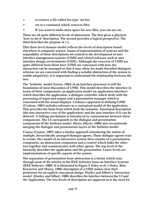 page 12
• to remove a file called foo type ‘rm foo’
• rm is a command which removes files
• If you want to make more space for new files, you can use rm.
These are all quite different levels of abstraction. The first gives a physical,
'how-to-do-it' description. The second provides a logical perspective. The
third describes the purpose of rm.
This three-level domain model reflects the levels of description found
elsewhere in computer science. Issues of representations of systems and the
separability of these descriptions are central to the development of user
interface management systems (UIMS) and related software such as user
interface design environments (UIDE). Although the concerns of UIMS are
quite different from those here (UIMS are concerned with how the
interaction can be managed so that it may allow for multi-threaded dialogues
whereas we are concerned with finding a suitable abstraction of the system to
enable adaptivity), it is important to understand the relationship between the
two.
The ‘Seeheim’ model (Green, 1985) of an interface processor is still the
foundation of most discussion of UIMS. This model describes the interface in
terms of three components; an application model (or application interface)
which describes the application, a dialogue controller which deals with the
processing of input and output and a presentation manager which is
concerned with the actual displays. Cockton’s approach to defining UIMS
(Cockton, 1987) includes reference to a conceptual model of the application.
This provides the basis from which both the semantic, functional description
(the non-interactive core of the application) and the user interface (UI) can be
derived. A linking mechanism is introduced to communicate between these
components. The UI corresponds to the dialogue and presentation
components of the Seeheim model. Myers (Myers, 1989) also recommends
merging the dialogue and presentation layers of the Seeheim model.
Coutaz (Coutaz, 1987) takes a similar approach introducing the notion of
multiple, hierarchically arranged dialogue agents. These dialogue agents react
to events. Her model of an interactive system then consists of a presentation
component, an abstraction component and a control which links the other
two together and communicates with other agents. The top level of the
hierarchy describes the application and the presentation. Lower levels are
implementations of specific aspects of the system.
The separation of presentation from abstraction is a theme which runs
through most of the articles in the IEEE Software Issue on Interface Systems
(IEEE Software, 1989). It is illustrated in Figure 2. Foley et al.’s (Foley, Kim,
Kovacevic and Muray, 1989) description of a UIDE makes clear their
preference for an explicit conceptual design. Hurley and Silbert’s ‘Interaction
model’ (Hurley and Silbert, 1989) describes the interface between the UI and
the Application. The two levels of description are apparent as is the need for
 