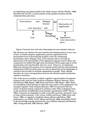 page 13
an underlying conceptual model of the whole system. Fischer (Fischer, 1989)
identifies the need for a representation of the problem domain and the
communication processes.
Presentation Dialogue
Control
Application
(non-Interactive
part)
User
and
'User Interface' (UI)
Abstraction of
Application
Linkage
Mechanism
Figure 2 General view of levels of description in user interface software
The literature on software for user interface development gives us one view
of how to model computer applications and the separation of the
presentation level (concerning the graphics used, the windowing
mechanisms, fonts, dialogue style, screen layouts and so on) from an
abstraction of the functionality of the application appears central. These two
components are linked through some mechanism which maps aspects of the
presentation onto functionality and vice-versa. However, an important
difference between the purpose of our domain model and the representations
arising from UIMS research is that we seek an abstraction of the application at
various levels in order to facilitate adaptations to people. There should,
therefore, be some correspondence between the domain model and human
cognitive structures.
One of the areas to consider a realistic cognitive representation of computer
systems is the work on Task Analysis techniques (Wilson, Barnard, Green
and Maclean,1988; Diaper, 1988; Payne and Green; 1989, Bösser, 1987). These
are formalisms which attempt to represent some aspect of the application. For
example Cognitive Task Analysis (Barnard, 1987) is concerned with the
nature of mental activity required to perform a task. Other techniques focus
on the prediction of difficulties from interface specifications (ETIT, Moran,
1983), a measure of complexity in order to provide necessary education, such
as Task Action Grammar, (TAG, Green, Schiele and Payne, 1988; Payne and
Green, 1989), or cognitive complexity theory (Kieras and Polson, 1985),
performance e.g. GOMS (Card. Moran and Newell, 1983), learnability (TAG),
or the knowledge actually possessed by users (Wilson, Barnard and Maclean,
1985; Young and Hall, 1982; Johnson, 1989).
 