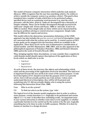 page 14
The model of human-computer interaction which underlies task analysis
(Benyon, 1992) recognizes that the user has something which s/he wishes to
achieve outside the computer system (e.g. produce a letter). This goal is then
translated into a number of tasks which have to be performed using a
specified device such as a particular word processor (e.g. start the word
processor, edit the letter, print it). Tasks are decomposed into a hierarchy of
simpler subtasks. These can be further decomposed through several levels
until some ‘simple task’ (Green and Payne, 1989) or ‘unit task’ (Card et al.,
1983) is reached. These simple tasks are those which can be characterised by
having no problem solving or control structure component. Simple tasks
may be different for experts and novices.
This model reflects the abstraction/presentation dichotomy of the UIMS
approach, but also includes the goal or external task level of description. Goals
are concerned with what the system can be used for. A central concern of HCI
is how goals can be mapped onto the functions which are available in the
application. These three levels can be seen in Rasmussen's consideration of
mental models and HCI (Rasmussen, 1986; 1987). and are also apparent in the
philosophical arguments of Pylyshyn (Pylyshyn, 1984) and Dennett (Dennett,
1989) and in the work of Newell ((Newell, 1982).
Thus, bringing together these descriptions, we may consider that a cognitively
valid domain model should capture descriptions of the application at three
levels which we shall refer to as the
• Task level
• Logical level
• Physical level.
At each of these levels, the structure (the objects and relationships which
exist) and the processing of the application need to be described. The task level
is important because the user needs to be aware of the system purpose. A task
level description of UC should reveal that the purpose of UC is to provide
advice, but it will not actually perform any Unix actions. Unless users
understand this level of description, they will be left frustrated and
wondering why UC did not actually display who is using the system
following this interaction (from Chin, 1989)
User: Who is on the system?
UC: To find out who is on the system, type ‘who’.
The logical level of the domain model emphasises that in order to achieve
some purpose, certain functions have (logically) to be performed and certain
objects have to exist. It describes how something works. An important issue
in user-system interaction is whether some data is to be supplied, or whether
a particular function is to be carried out by the system or by the user. Logically
something has to be done in order to fulfil a purpose. Whether it is done by
human or machine is a design decision.
 