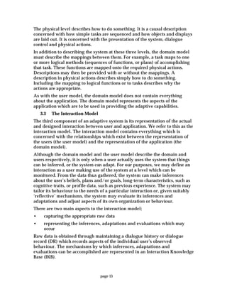 page 15
The physical level describes how to do something. It is a causal description
concerned with how simple tasks are sequenced and how objects and displays
are laid out. It is concerned with the presentation of the system, dialogue
control and physical actions.
In addition to describing the system at these three levels, the domain model
must describe the mappings between them. For example, a task maps to one
or more logical methods (sequences of functions, or plans) of accomplishing
that task. These functions are mapped onto the required physical actions.
Descriptions may then be provided with or without the mappings. A
description in physical actions describes simply how to do something.
Including the mapping to logical functions or to tasks describes why the
actions are appropriate.
As with the user model, the domain model does not contain everything
about the application. The domain model represents the aspects of the
application which are to be used in providing the adaptive capabilities.
3.3 The Interaction Model
The third component of an adaptive system is its representation of the actual
and designed interaction between user and application. We refer to this as the
interaction model. The interaction model contains everything which is
concerned with the relationships which exist between the representation of
the users (the user model) and the representation of the application (the
domain model).
Although the domain model and the user model describe the domain and
users respectively, it is only when a user actually uses the system that things
can be inferred, or the system can adapt. For our purposes, we may define an
interaction as a user making use of the system at a level which can be
monitored. From the data thus gathered, the system can make inferences
about the user’s beliefs, plans and/or goals, long-term characteristics, such as
cognitive traits, or profile data, such as previous experience. The system may
tailor its behaviour to the needs of a particular interaction or, given suitably
‘reflective’ mechanisms, the system may evaluate its inferences and
adaptations and adjust aspects of its own organization or behaviour.
There are two main aspects to the interaction model;
• capturing the appropriate raw data
• representing the inferences, adaptations and evaluations which may
occur
Raw data is obtained through maintaining a dialogue history or dialogue
record (DR) which records aspects of the individual user’s observed
behaviour. The mechanisms by which inferences, adaptations and
evaluations can be accomplished are represented in an Interaction Knowledge
Base (IKB).
 
