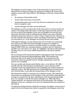 page 16
The dialogue record is simply a trace of the interaction at a given level of
abstraction. It is kept for as long as is required according to the needs of the
adaptive system and is then deleted. The dialogue record may contain details
such as;
• the sequence of keystrokes made
• mouse clicks and mouse movements
• timing information such as the time between commands or the total
time to complete a task
• system messages and other system behaviour
The dialogue record is an abstraction of the interaction in so far as it does not
capture everything which takes place. Facial expressions and other gestures
are not yet part of the dialogue record, nor is it possible to record any non-
interactive activities (such as reading a book) which a user may undertake
during the interaction. However, as the variety of input devices continues to
increase with the introduction of video recordings of interactions, tracking of
eye-movements, etc. so the dialogue record may become more subtle.
Although the dialogue record contains only low level data, it is surprising
how much can be inferred if the knowledge necessary is available (i.e.
provided by a human or stored in a domain model). For example, using a
typical WIMP editor the command sequence 'position and cut' indicates a
possible error since there is no ‘drag’ (or ‘highlight’) operation which indicates
the data to be cut. User errors, habits and preferences can also be quickly
inferred.
The second part of the interaction model is a description of the 'stereotyped'
interaction; the Interaction Knowledge Base (IKB). This describes the
inferences that can be made from the dialogue, the evaluations of the
interaction which are possible and the changes (adaptations) which the
system can accomplish.
The user model and domain model define what can be inferred. The IKB
actually does the inferencing by combining the various domain model
concepts to infer user characteristics or by combining user model concepts to
adapt the system. The IKB represents the relationship between domain and
user characteristics. It provides the interpretation of the dialogue record.
The interaction model is a vital part of an adaptive system. The individual
interactions are maintained in the dialogue record and will be maintained for
as long as is required by the data requirements of the interaction knowledge
base. For example, in the IR-NLI system (Branjik et al, 1990) individual
‘session histories’ are analysed at the start of each interaction. The complete
dialogue record, or a summary of it, has to be maintained between sessions in
this system.
An important design decision which the developer of adaptive systems has to
make is the level of abstraction which is required for the dialogue record, the
 