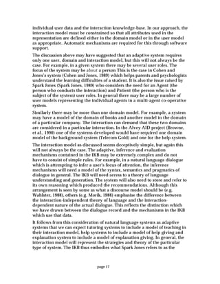 page 17
individual user data and the interaction knowledge-base. In our approach, the
interaction model must be constrained so that all attributes used in the
representation are defined either in the domain model or in the user model
as appropriate. Automatic mechanisms are required for this through software
support.
The discussion above may have suggested that an adaptive system requires
only one user, domain and interaction model, but this will not always be the
case. For example, in a given system there may be several user roles. The
focus of the system may be about a person This is the case in Cohen and
Jones’s system (Cohen and Jones, 1989) which helps parents and psychologists
understand the learning difficulties of a student. It is also the issue raised by
Spark Jones (Spark Jones, 1989) who considers the need for an Agent (the
person who conducts the interaction) and Patient (the person who is the
subject of the system) user roles. In general there may be a large number of
user models representing the individual agents in a multi-agent co-operative
system.
Similarly there may be more than one domain model. For example, a system
may have a model of the domain of books and another model in the domain
of a particular company. The interaction can demand that these two domains
are considered in a particular interaction. In the Alvey AID project (Browne,
et al., 1990) one of the systems developed would have required one domain
model of the background system (Telecom Gold) and one for the help system.
The interaction model as discussed seems deceptively simple, but again this
will not always be the case. The adaptive, inference and evaluation
mechanisms contained in the IKB may be extremely complex and do not
have to consist of simple rules. For example, in a natural language dialogue
which is attempting to infer a user's focus of attention, the inference
mechanisms will need a model of the syntax, semantics and pragmatics of
dialogue in general. The IKB will need access to a theory of language
understanding and generation. The system will also need to store and refer to
its own reasoning which produced the recommendations. Although this
arrangement is seen by some as what a discourse model should be (e.g.
Wahlster, 1988), others (e.g. Morik, 1988) emphasise the difference between
the interaction-independent theory of language and the interaction-
dependent nature of the actual dialogue. This reflects the distinction which
we have drawn between the dialogue record and the mechanisms in the IKB
which use that data.
It follows from this consideration of natural language systems as adaptive
systems that we can expect tutoring systems to include a model of teaching in
their interaction model, help systems to include a model of help giving and
explanation system to include a model of explanation giving. In general, the
interaction model will represent the strategies and theory of the particular
type of system. The IKB thus embodies what Spark Jones refers to as the
 