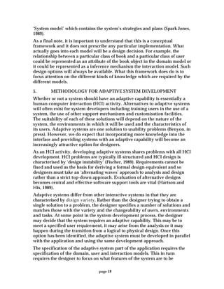 page 18
‘System model’ which contains the system’s strategies and plans (Spark Jones,
1989).
As a final note, it is important to understand that this is a conceptual
framework and it does not prescribe any particular implementation. What
actually goes into each model will be a design decision. For example, the
relationship between a particular class of book and a particular class of user
could be represented as an attribute of the book object in the domain model or
it could be represented as a inference mechanism the interaction model. Such
design options will always be available. What this framework does do is to
focus attention on the different kinds of knowledge which are required by the
different models.
5. METHODOLOGY FOR ADAPTIVE SYSTEM DEVELOPMENT
Whether or not a system should have an adaptive capability is essentially a
human-computer interaction (HCI) activity. Alternatives to adaptive systems
will often exist for system developers including training users in the use of a
system, the use of other support mechanisms and customisation facilities.
The suitability of each of these solutions will depend on the nature of the
system, the environments in which it will be used and the characteristics of
its users. Adaptive systems are one solution to usability problems (Benyon, in
press). However, we do expect that incorporating more knowledge into the
interface and providing systems with an adaptive capability will become an
increasingly attractive option for designers.
As an HCI activity, developing adaptive systems shares problems with all HCI
development. HCI problems are typically ill-structured and HCI design is
characterised by ‘design instability’ (Fischer, 1989). Requirements cannot be
fixed and used as the basis for deriving a formal design equivalent and so
designers must take an ‘alternating waves’ approach to analysis and design
rather than a strict top-down approach. Evaluation of alternative designs
becomes central and effective software support tools are vital (Hartson and
Hix, 1989).
Adaptive systems differ from other interactive systems in that they are
characterised by design variety. Rather than the designer trying to obtain a
single solution to a problem, the designer specifies a number of solutions and
matches those with the variety and the changeability of users, environments
and tasks. At some point in the system development process, the designer
may decide that the system requires an adaptive capability. This may be to
meet a specified user requirement, it may arise from the analysis or it may
happen during the transition from a logical to physical design. Once this
option has been identified, the adaptive system must be developed in parallel
with the application and using the same development approach.
The specification of the adaptive system part of the application requires the
specification of the domain, user and interaction models. This in turn
requires the designer to focus on what features of the system are to be
 