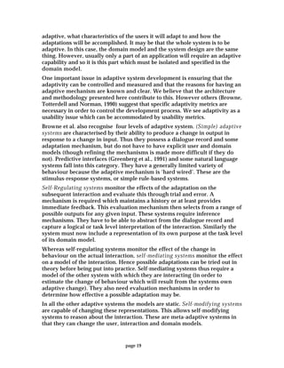 page 19
adaptive, what characteristics of the users it will adapt to and how the
adaptations will be accomplished. It may be that the whole system is to be
adaptive. In this case, the domain model and the system design are the same
thing. However, usually only a part of an application will require an adaptive
capability and so it is this part which must be isolated and specified in the
domain model.
One important issue in adaptive system development is ensuring that the
adaptivity can be controlled and measured and that the reasons for having an
adaptive mechanism are known and clear. We believe that the architecture
and methodology presented here contribute to this. However others (Browne,
Totterdell and Norman, 1990) suggest that specific adaptivity metrics are
necessary in order to control the development process. We see adaptivity as a
usability issue which can be accommodated by usability metrics.
Browne et al. also recognise four levels of adaptive system. (Simple) adaptive
systems are characterised by their ability to produce a change in output in
response to a change in input. Thus they possess a dialogue record and some
adaptation mechanism, but do not have to have explicit user and domain
models (though refining the mechanisms is made more difficult if they do
not). Predictive interfaces (Greenberg et al., 1991) and some natural language
systems fall into this category. They have a generally limited variety of
behaviour because the adaptive mechanism is ‘hard wired’. These are the
stimulus-response systems, or simple rule-based systems.
Self-Regulating systems monitor the effects of the adaptation on the
subsequent interaction and evaluate this through trial and error. A
mechanism is required which maintains a history or at least provides
immediate feedback. This evaluation mechanism then selects from a range of
possible outputs for any given input. These systems require inference
mechanisms. They have to be able to abstract from the dialogue record and
capture a logical or task level interpretation of the interaction. Similarly the
system must now include a representation of its own purpose at the task level
of its domain model.
Whereas self-regulating systems monitor the effect of the change in
behaviour on the actual interaction, self-mediating systems monitor the effect
on a model of the interaction. Hence possible adaptations can be tried out in
theory before being put into practice. Self-mediating systems thus require a
model of the other system with which they are interacting (in order to
estimate the change of behaviour which will result from the systems own
adaptive change). They also need evaluation mechanisms in order to
determine how effective a possible adaptation may be.
In all the other adaptive systems the models are static. Self-modifying systems
are capable of changing these representations. This allows self-modifying
systems to reason about the interaction. These are meta-adaptive systems in
that they can change the user, interaction and domain models.
 
