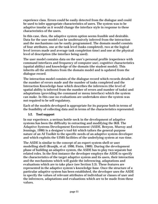 page 21
experience class. Errors could be easily detected from the dialogue and could
be used to infer appropriate characteristics of users. The system was to be
adaptive insofar as it would change the interface style in response to these
characteristics of the users.
In this case, then, the adaptive system option seems feasible and desirable.
Data for the user model can be unobtrusively inferred from the interaction
and the mechanisms can be easily programmed. The domain model consists
of four attributes, one at the task level (tasks completed), two at the logical
level (errors made and average task completion time) and one at the physical
level of description (the interface being used).
The user model contains data on the user’s personal profile (experience with
command interfaces and frequency of computer use), cognitive characteristics
(spatial ability) and knowledge of the domain (the student model). This
inherits all the attributes from the domain model and is updated from the
dialogue record.
The interaction model consists of the dialogue record which records details of
the number of errors made and the number of tasks completed and the
Interaction Knowledge-base which describes the inferences (the level of
spatial ability is inferred from the number of errors and number of tasks) and
adaptations (providing the command or menu interface) which the system
can make. In this case no evaluations are undertaken since the system was
not required to be self-regulatory.
Each of the models developed is appropriate for its purpose both in terms of
the feasibility of collecting data and in terms of the characteristics represented.
5.2. Tool support
In our experience, a serious bottle-neck in the development of adaptive
systems has been the difficulty in extracting and modifying the IKB. The
Adaptive Systems Development Environment (ASDE, Benyon, Murray and
Jennings, 1990) is a designer’s tool-kit which tailors the general-purpose
nature of an AI Toolkit to the specific needs of an adaptive system developer
and which exploits the UIMS facilities of the underlying system at run-time.
The ASDE is similar to the concept of an expert system shell or user
modelling shell (Branjik, et al. 1990, Finin, 1989). During the development
phase of building an adaptive system, the ASDE has to play two separate but
related roles. In the first instance the developer employs the ASDE to specify
the characteristics of the target adaptive system and its users, their interaction
and the mechanisms which will guide the inferencing, adaptations and
evaluations which are to take place (see Section 3.3). These features are
represented in the adaptive system’s knowledge-base. Once the structure of a
particular adaptive system has been established, the developer uses the ASDE
to specify the values of relevant attributes of individual or classes of user and
the inferences, adaptations and evaluations which are to be made from these
values.
 