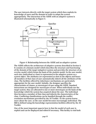 page 22
The user interacts directly with the target system which then exploits its
knowledge of users and the domain in order to adapt the system
appropriately. The interaction of the ASDE with an adaptive system is
illustrated schematically in Figure 4.
Figure 4. Relationship between the ASDE and an adaptive system
The ASDE reflects the architecture of adaptive systems described in Section 4.
It consists of a domain model which describes the structure and functioning
of the domain of the target (adaptive) system and provides the structure of an
overlay model which forms the basis of the student model. In the user model,
each user (individual or class) is represented in the adaptive system as a
system object. The attributes are represented as slots in the objects and hence
all members of that class of user automatically inherit all the attributes of the
class. The facilities offered by inheritance mechanisms are particularly
appropriate for the user model. Initially, the designer specifies the
characteristics of classes, or stereotypes of user using the ASDE. Standard
interactions are designed for stereotypes of user. When individuals use the
target system, they are allocated to one or more stereotypes on the basis of the
knowledge which the system has acquired about the user. The individual
then becomes a member of that class and inherits the characteristics of the
class. Conflicting classifications can be handled through the conflict
resolution mechanisms provided by the AI Toolkit. As the system learns
more about the user, so the user model becomes increasingly individual. The
IKB is defined using the knowledge representation facilities offered by the AI
Toolkit.
One of the most important aspects here is that the model of each user is
explicit and can be displayed and edited if necessary. This facility is vital both
 